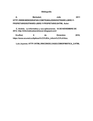 Bibliografía
A. Marisabel, Julio 2011
HTTP://WWW.MONOGRAFIAS.COM/TRABAJOS89/SOTWARE-LIBRE-Y-
PROPIETARIO/SOTWARE-LIBRE-Y-PROPIETARIO.SHTML Autor:
C. Andrés. La informática y sus aplicaciones. 18 DE NOVIEMBRE DE
2012. http://informaticadeandrescer.blogspot.com/
EcuRed, 6 de Diciembre 2016.
https://www.ecured.cu/Aplicaci%C3%B3n_inform%C3%A1tica.
Luis Joyanes. HTTP://HTML.RINCONDELVAGO.COM/OFIMATICA_2.HTML
 
