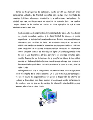 Dentro de los programas de aplicación, puede ser útil una distinción entre
aplicaciones verticales, de finalidad específica para un tipo muy delimitado de
usuarios (médicos, abogados, arquitectos…), y aplicaciones horizontales, de
utilidad para una amplísima gama de usuarios de cualquier tipo. Hay muchos
campos dentro de los cuales se pueden encontrar ejemplos de aplicaciones
informáticas los cuales son:
 En la educación, el surgimiento del microcomputador es de vital importancia
en el área educativa, gracias a la disponibilidad de equipos a costos
accesibles y la facilidad del manejo del mismo. Debido a su capacidad para
almacenar gran cantidad de datos, los computadores pueden ser usados
como instrumentos de estudios y consulta de cualquier materia a cualquier
nivel: otorgando al estudiante especial atención individual. La informática
ofrece una gran cantidad de medios para lograr un aprendizaje eficaz como
lo son el uso de gráficos, dibujos, caracteres de distintos formatos, color
sonido. Superando las limitaciones de la enseñanza clásica la informática
permite un dialogo dinámico hombre-máquina para adecuar este proceso a
las necesidades particulares de cada persona de acuerdo a su velocidad de
aprendizaje.
No dejando atrás que la computadora no puede ni debe sustituir al profesor
en el desempeño de la función docente. En el uso de las nuevas tecnologías,
ya que el asume la responsabilidad de poner a disposición del alumno las
ventajas y desventajas que éstas pueden proporcionarle dentro del programa
de estudios, pero no solo en los centros de educación, sino también en sus
hogares, el cual es su rutina diaria.
 