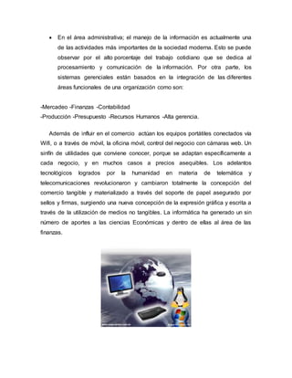  En el área administrativa; el manejo de la información es actualmente una
de las actividades más importantes de la sociedad moderna. Esto se puede
observar por el alto porcentaje del trabajo cotidiano que se dedica al
procesamiento y comunicación de la información. Por otra parte, los
sistemas gerenciales están basados en la integración de las diferentes
áreas funcionales de una organización como son:
-Mercadeo -Finanzas -Contabilidad
-Producción -Presupuesto -Recursos Humanos -Alta gerencia.
Además de influir en el comercio actúan los equipos portátiles conectados vía
Wifi, o a través de móvil, la oficina móvil, control del negocio con cámaras web. Un
sinfín de utilidades que conviene conocer, porque se adaptan específicamente a
cada negocio, y en muchos casos a precios asequibles. Los adelantos
tecnológicos logrados por la humanidad en materia de telemática y
telecomunicaciones revolucionaron y cambiaron totalmente la concepción del
comercio tangible y materializado a través del soporte de papel asegurado por
sellos y firmas, surgiendo una nueva concepción de la expresión gráfica y escrita a
través de la utilización de medios no tangibles. La informática ha generado un sin
número de aportes a las ciencias Económicas y dentro de ellas al área de las
finanzas.
 