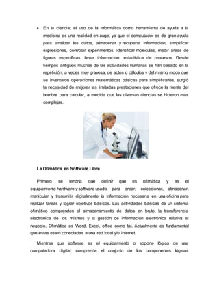  En la ciencia; el uso de la informática como herramienta de ayuda a la
medicina es una realidad en auge, ya que el computador es de gran ayuda
para analizar los datos, almacenar y recuperar información, simplificar
expresiones, controlar experimentos, identificar moléculas, medir áreas de
figuras específicas, llevar información estadística de procesos. Desde
tiempos antiguos muchas de las actividades humanas se han basado en la
repetición, a veces muy gravosa, de actos o cálculos y del mismo modo que
se inventaron operaciones matemáticas básicas para simplificarlas, surgió
la necesidad de mejorar las limitadas prestaciones que ofrece la mente del
hombre para calcular, a medida que las diversas ciencias se hicieron más
complejas.
La Ofimática en Software Libre
Primero se tendría que definir que es ofimática y es el
equipamiento hardware y software usado para crear, coleccionar, almacenar,
manipular y transmitir digitalmente la información necesaria en una oficina para
realizar tareas y lograr objetivos básicos. Las actividades básicas de un sistema
ofimático comprenden el almacenamiento de datos en bruto, la transferencia
electrónica de los mismos y la gestión de información electrónica relativa al
negocio. Ofimática es Word, Excel, office como tal. Actualmente es fundamental
que estas estén conectadas a una red local y/o internet.
Mientras que software es el equipamiento o soporte lógico de una
computadora digital; comprende el conjunto de los componentes lógicos
 