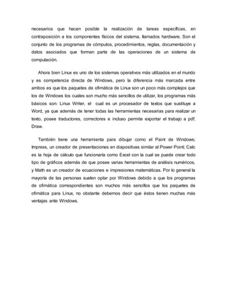 necesarios que hacen posible la realización de tareas específicas, en
contraposición a los componentes físicos del sistema, llamados hardware. Son el
conjunto de los programas de cómputos, procedimientos, reglas, documentación y
datos asociados que forman parte de las operaciones de un sistema de
computación.
Ahora bien Linux es uno de los sistemas operativos más utilizados en el mundo
y es competencia directa de Windows, pero la diferencia más marcada entre
ambos es que los paquetes de ofimática de Linux son un poco más complejos que
los de Windows los cuales son mucho más sencillos de utilizar, los programas más
básicos son: Linux Writer, el cual es un procesador de textos que sustituye a
Word, ya que además de tener todas las herramientas necesarias para realizar un
texto, posee traductores, correctores e incluso permite exportar el trabajo a pdf;
Draw.
También tiene una herramienta para dibujar como el Paint de Windows;
Impress, un creador de presentaciones en diapositivas similar al Power Point; Calc
es la hoja de cálculo que funcionaría como Excel con la cual se puede crear todo
tipo de gráficos además de que posee varias herramientas de análisis numéricos,
y Math es un creador de ecuaciones e impresiones matemáticas. Por lo general la
mayoría de las personas suelen optar por Windows debido a que los programas
de ofimática correspondientes son muchos más sencillos que los paquetes de
ofimática para Linux, no obstante debemos decir que éstos tienen muchas más
ventajas ante Windows.
 