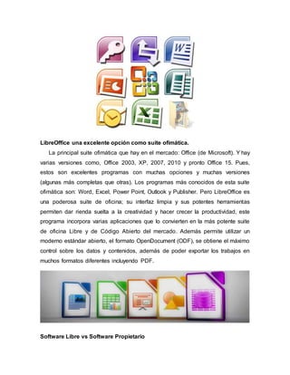 LibreOffice una excelente opción como suite ofimática.
La principal suite ofimática que hay en el mercado: Office (de Microsoft). Y hay
varias versiones como, Office 2003, XP, 2007, 2010 y pronto Office 15. Pues,
estos son excelentes programas con muchas opciones y muchas versiones
(algunas más completas que otras). Los programas más conocidos de esta suite
ofimática son: Word, Excel, Power Point, Outlook y Publisher. Pero LibreOffice es
una poderosa suite de oficina; su interfaz limpia y sus potentes herramientas
permiten dar rienda suelta a la creatividad y hacer crecer la productividad, este
programa incorpora varias aplicaciones que lo convierten en la más potente suite
de oficina Libre y de Código Abierto del mercado. Además permite utilizar un
moderno estándar abierto, el formato OpenDocument (ODF), se obtiene el máximo
control sobre los datos y contenidos, además de poder exportar los trabajos en
muchos formatos diferentes incluyendo PDF.
Software Libre vs Software Propietario
 