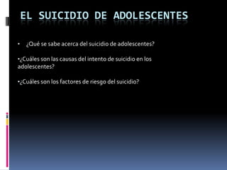 EL SUICIDIO DE ADOLESCENTES

•   ¿Qué se sabe acerca del suicidio de adolescentes?

•¿Cuáles son las causas del intento de suicidio en los
adolescentes?

•¿Cuáles son los factores de riesgo del suicidio?
 