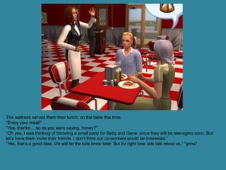 The waitress served them their lunch, on the table this time.
“Enjoy your meal!”
“Yea, thanks….so as you were saying, honey?”
“Oh yes, I was thinking of throwing a small party for Betty and Gene, since they will be teenagers soon. But
let’s have them invite their friends. I don’t think our co-workers would be interested.”
“Yes, that’s a good idea. We will let the kids know later. But for right now, lets talk about us.” *grins*
 