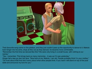 Their favourite song came on the jukebox, and they just couldn’t pass up the opportunity to dance to it. Makoto
took Ginger into his arms, shyly at first, but as they danced, he became more comfortable.
“Remember the first time we danced like this? We were only living in a small house, with nothing to our
names.”
“Yes, I remember. This brings back so many memories…it was as if it was yesterday.”
Ginger felt a tear go dwn her face. “Now look at me, Makoto. I am old. People probably think I’m your mother.”
“Oh hush about that! And don’t worry about what other people think. If you want I will stand on top of the pool
table and announce my love for you.”
 