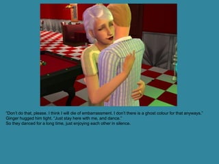 “Don’t do that, please. I think I will die of embarrassment. I don’t there is a ghost colour for that anyways.”
Ginger hugged him tight. “Just stay here with me, and dance.”
So they danced for a long time, just enjoying each other in silence.
 