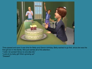 Time passed and soon it was time for Betty and Gene’s birthday. Betty wanted to go first, since she was the
first girl bon in the family. She just wanted all of the attention.
“I wish..for ponies! Since no one else did.”
“Look at my baby girl! She’s growing up!”
“Daaaad!”
 