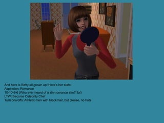 And here is Betty all grown up! Here’s her stats:
Aspiration: Romance
10-10-8-6 (Who ever heard of a shy romance sim?! lol)
LTW: Become Celebrity Chef
Turn ons/offs: Athletic men with black hair, but please, no hats
 