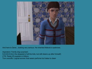 And here is Gene…looking very serious. He inherited Makoto’s eyebrows.

Aspiration: Family (big surprise!)
5-0-8-6-6 (he’s the sloppiest of all the kids, but still cleans up after himself)
LTW: Raise 20 puppies or kittens
Turn ons/offs: Logical women that wears perfume but hates to clean
 