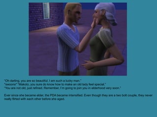 “Oh darling, you are so beautiful. I am such a lucky man.”
*swoons* “Makoto, you sure do know how to make an old lady feel special.”
“You are not old, just refined. Remember, I’m going to join you in elderhood very soon.”

Ever since she became elder, the PDA became intensified. Even though they are a two bolt couple, they never
really flirted with each other before she aged.
 