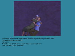 Every night, Makoto and Ginger always find time to go stargazing with each other.
“You see that blue looking star?”
“Uh huh…”
That’s the planet PolliNation. I heard there were aliens there.”
“I am sure that’s just a myth dear.”
 