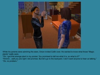 While his parents were admiring the stars, Orson invited Collin over. He wanted to know what those “Magic
plants” really were.
“Ok, I got that strange plant in my pocket. You promised to tell me what it is, so what is it?”
“Hmmm…well you are right I did promise. But let’s go to the backyard. I don’t want anyone to hear us talking.”
“Ok, no problem.”
 