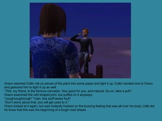 Orson watched Collin roll up pieces of the plant into some paper and light it up. Collin handed one to Orson
and gestured him to light it up as well.
“This, my friend, is the famous cannabis. Very good for you..and natural. Go on, take a puff.”
Orson examined the odd shaped joint, but puffed on it anyways.
*coughcoughcough* “man, this stuff tastes foul!”
“Don’t worry about that, you will get used to it.”
Orson looked at it again, but was instantly hooked on the buzzing feeling that was all over his body. Little did
he know that this was the beginning of a tough road ahead.
 