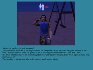 “Where did you find this stuff anyways?”
“Oh, there’s this hippie kid in the neighborhood. His dad grows it in his backyard and gives it to him all the
time. I think his name is River. He gives it to me in exchange for homework help. Good deal I think.”
“So this is what hippies do? My mom always tells me not to become a hippie, but if this is a part of being one,
then I am so in!”
They smoked in silence for a little while, keeping watch for any adults.
 