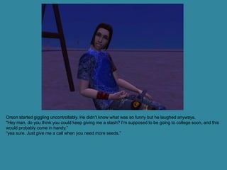 Orson started giggling uncontrollably. He didn’t know what was so funny but he laughed anyways.
“Hey man, do you think you could keep giving me a stash? I’m supposed to be going to college soon, and this
would probably come in handy.”
“yea sure. Just give me a call when you need more seeds.”
 