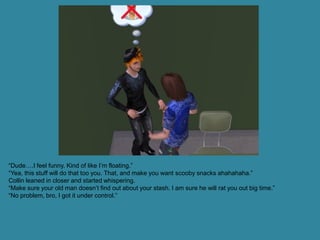“Dude….I feel funny. Kind of like I’m floating.”
“Yea, this stuff will do that too you. That, and make you want scooby snacks ahahahaha.”
Collin leaned in closer and started whispering.
“Make sure your old man doesn’t find out about your stash. I am sure he will rat you out big time.”
“No problem, bro, I got it under control.”
 