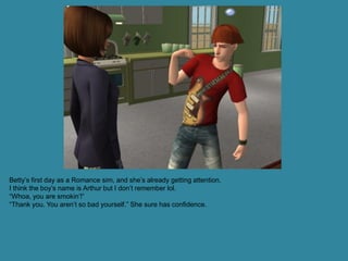 Betty’s first day as a Romance sim, and she’s already getting attention.
I think the boy’s name is Arthur but I don’t remember lol.
“Whoa, you are smokin’!”
“Thank you. You aren’t so bad yourself.” She sure has confidence.
 