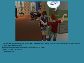 “Yea, so like I think I can come at you like a speeding ship, a ship full of woos and hoos and all sorts of stuff!”
“That’s cool! I like that idea!”
Makoto: I can hear what you two are talking about ya know!”
“Sssh…my dad can hear us.”
“I heard that too!”
 