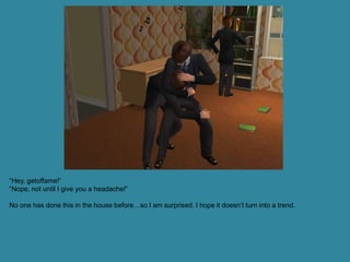 “Hey, getoffame!”
“Nope, not until I give you a headache!”

No one has done this in the house before…so I am surprised. I hope it doesn’t turn into a trend.
 