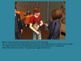 Betty is more interested in practicing her moves on her new target.
“So, uh, I found this rose outside today and it had your name written all over it. So this is for you babe.”
“Oh..really? Wow this is the sweetest thing anyone has every done for me.” *inhales rose*
Gene: Man that line is so lame…I’m going to go noggie someone now.
 