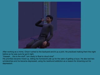 After working as a mime, Orson rushed to the backyard and lit up a joint. He practiced making them the night
before so he was sure he got it right.
“Aaaaah….this is the stuff. I am ready to float to cloud nine!”
His priorities became mixed up, letting his homework pile up for the sake of getting a buzz. He also lost two
scholarships and he became depressed, using his newfound addiction as a reason for drowning out his
depression.
 