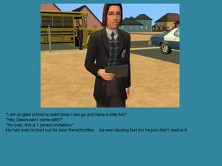 “I am so glad school is over! Now I can go and have a little fun!”
“Hey Orson can I come with?”
“No man, this a 1 person invitation.”
He had even locked out his best friend/brother….he was slipping fast but he just didn’t realize it.
 