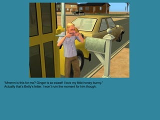 “Mmmm is this for me? Ginger is so sweet! I love my little honey bunny.”
Actually that’s Betty’s letter. I won’t ruin the moment for him though.
 