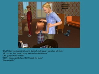 “Dad? Can you teach me how to dance? Judy says I have two left feet.”
“Of course. Just stand on my feet and move with me.”
Ok!” *jumps hard on feet”
“OW! I mean..gently hun. Don’t break my toes.”
“Sorry daddy.”
 