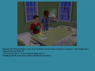 Spencer had Orlando Bertino come over for dinner and he made a turkey for everyone. Even Ginger can’t
make turkey yet. Show off.
“I do hope you like it, I put a cranberry glaze over it.”
“Smells good! My mom never makes stuff like this at home!”
 