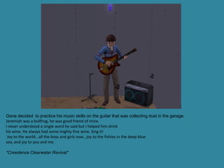 Gene decided to practice his music skills on the guitar that was collecting dust in the garage.
Jeremiah was a bullfrog, he was good friend of mine.
I never understood a single word he said but I helped him drink
his wine. He always had some mighty fine wine. Sing it!
 Joy to the world...all the boys and girls now , joy to the fishies in the deep blue
sea, and joy to you and me.

*Creedence Clearwater Revival*
 