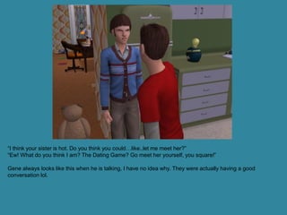 “I think your sister is hot. Do you think you could…like..let me meet her?”
“Ew! What do you think I am? The Dating Game? Go meet her yourself, you square!”

Gene always looks like this when he is talking, I have no idea why. They were actually having a good
conversation lol.
 