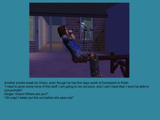 Another smoke break for Orson, even though he has five days worth of homework to finish.
“I need to grow some more of this stuff. I am going to run out soon, and I can’t have that. I wont be able to
concentrate!”
Ginger: Orson! Where are you?”
“Oh crap! I better put this out before she sees me!”
 