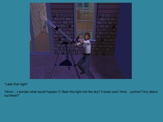 *Later that night*

“Hmm….I wonder what would happen if I flash this light into the sky? It looks cool I think…yoohoo? Any aliens
out there?”
 