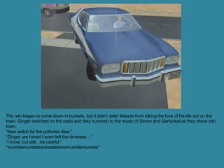 The rain began to come down in buckets, but it didn’t deter Makoto from taking the love of his life out on the
town. Ginger switched on the radio and they hummed to the music of Simon and Garfunkel as they drove into
town.
“Now watch for the potholes dear.”
“Ginger, we haven’t even left the driveway…”
“I know, but still…be careful.”
*mumblemumblebackseatdrivermumblemumble*
 