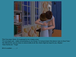 “Don’t be angry Gene, it’s supposed to be a happy song.”
“I’m not angry, just…really concentrating on my moves. I’m trying to learn this dance I saw on Soul Train.”
“No offense bro, but you have no dance skills at all. But..there might be hope for you. Maybe.”
“Aww thanks sis.” *hugs*

All of a sudden……….>
 