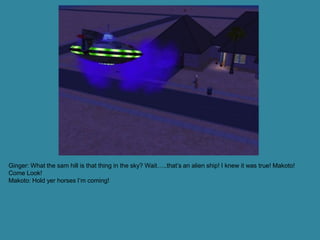 Ginger: What the sam hill is that thing in the sky? Wait…..that’s an alien ship! I knew it was true! Makoto!
Come Look!
Makoto: Hold yer horses I’m coming!
 