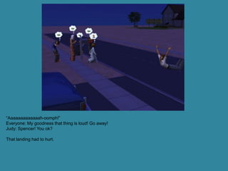 “Aaaaaaaaaaaaah-oomph!”
Everyone: My goodness that thing is loud! Go away!
Judy: Spencer! You ok?

That landing had to hurt.
 