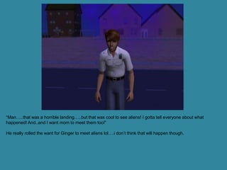 “Man…..that was a horrible landing…..but that was cool to see aliens! I gotta tell everyone about what
happened! And..and I want mom to meet them too!”

He really rolled the want for Ginger to meet aliens lol….i don’t think that will happen though.
 