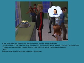 A few days later, and Makoto was ready to join his beloved wife in elderhood.
“Honey, thanks for the cake but, did you have to put so many candles on here? It looks like I’m turning 100.”
“Oh dear it’s not that many candles, just 50. blow them out before the house catches fire.”
“Alright.”
Makoto made his wish..and said goodbye to adulthood.
 