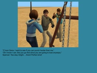 “C’mon Gene. I want to see if you can punch harder than me.”
“Oh I know I can. But you go first since you are going to lose anyways.”
Spencer: Yea stay riiiiight….there! Perfect shot!
 