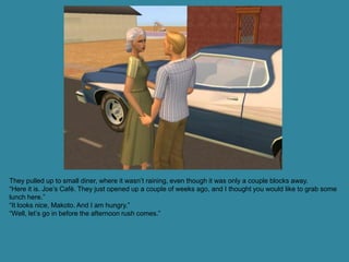 They pulled up to small diner, where it wasn’t raining, even though it was only a couple blocks away.
“Here it is. Joe’s Café. They just opened up a couple of weeks ago, and I thought you would like to grab some
lunch here.”
“It looks nice, Makoto. And I am hungry.”
“Well, let’s go in before the afternoon rush comes.”
 