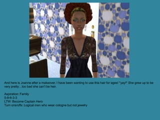 And here is Joanne after a makeover. I have been wanting to use this hair for ages! *yay!* She grew up to be
very pretty…too bad she can’t be heir.

Aspiration: Family
5-8-6-3-3
LTW: Become Captain Hero
Turn ons/offs: Logical men who wear cologne but not jewelry
 