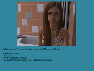 And she is pretty! Awwwww. She is a perfect mix of Makoto and Ginger.

Apiration: Popularity
7-6-6-3-3
LTW: Become media magnate
Turn ons/offs: Men with black or grey hair but not charismatic
 