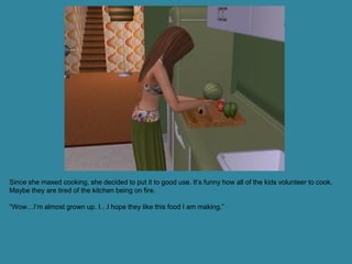 Since she maxed cooking, she decided to put it to good use. It’s funny how all of the kids volunteer to cook.
Maybe they are tired of the kitchen being on fire.

“Wow…I’m almost grown up. I…I hope they like this food I am making.”
 