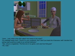 “Umm…Judy, what is this dish called? And where is the meat?”
“It’s cabbage wraps mom. I found it in your cookbook. And I didn’t put meat into it because, well I decided that
eating meat would be cruelty to our animal bretheren.”
*Yes, Judy is a vegetarian. The first one in my game. Let’s see how that goes*
“Oh..I see.”
 