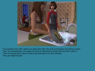 “I’m surprised mom didn’t yell at you about that outfit. She’s all conservative and stuff you know.”
“Yea, I am surprised too, but maybe she was so distracted by dinner that she didn’t notice it.”
“That, or she just didn’t want to make a big deal about it on your birthday.”
“Yea, you might be right.”
 