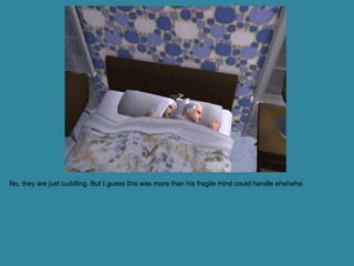 No, they are just cuddling. But I guess this was more than his fragile mind could handle ehehehe.
 