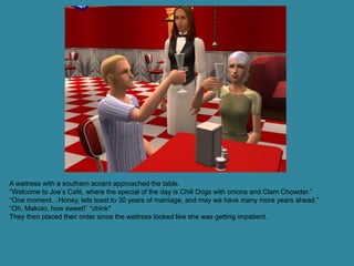 A waitress with a southern accent approached the table.
“Welcome to Joe’s Café, where the special of the day is Chili Dogs with onions and Clam Chowder.”
“One moment…Honey, lets toast to 30 years of marriage, and may we have many more years ahead.”
“Oh, Makoto, how sweet!” *chink*
They then placed their order since the waitress looked like she was getting impatient.
 