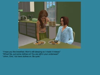 “I hope you like breakfast. Mom’s still sleeping so I made it instead.”
“Whoa! Sis, put some clothes on! You are still in your underwear!”
“uhhm, Orie, I do have clothes on. Be quiet.”
 