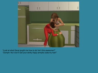 “Look at what Gene taught me how to do! Isn’t this awesome?”
“Oomph- No it isn’t! Get your stinky hippy armpits outta my hair!”
 